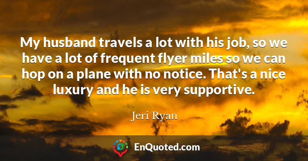 My husband travels a lot with his job, so we have a lot of frequent flyer miles so we can hop on a plane with no notice. That's a nice luxury and he is very supportive.