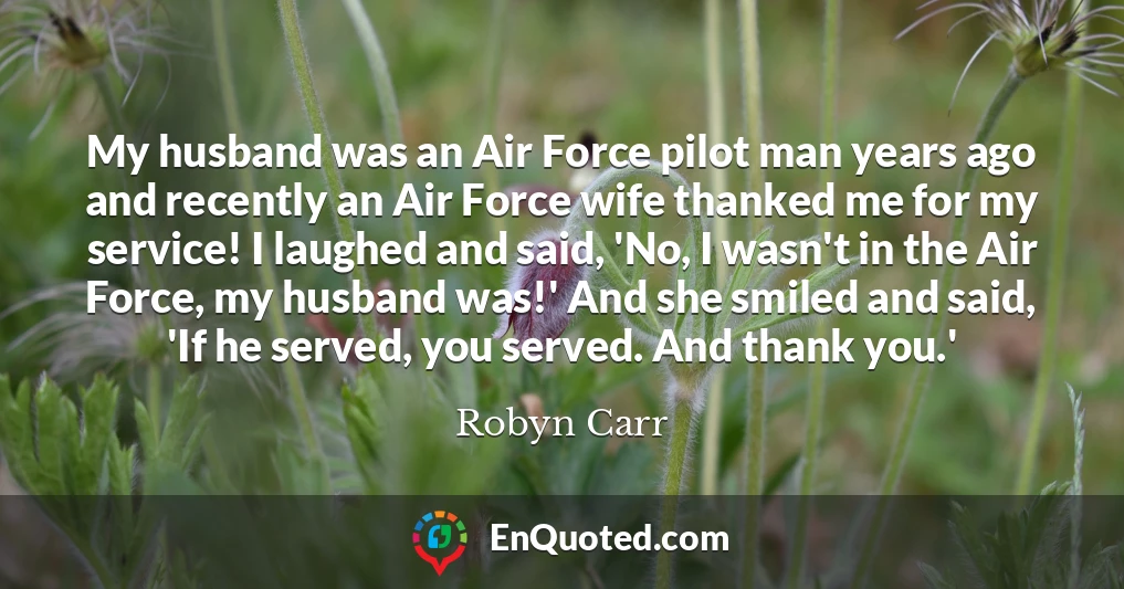 My husband was an Air Force pilot man years ago and recently an Air Force wife thanked me for my service! I laughed and said, 'No, I wasn't in the Air Force, my husband was!' And she smiled and said, 'If he served, you served. And thank you.'