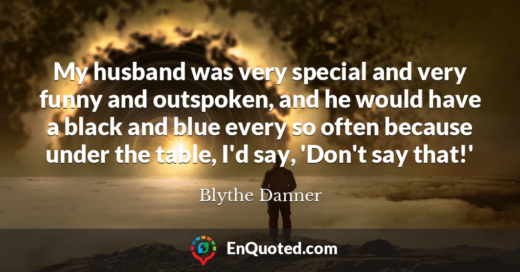 My husband was very special and very funny and outspoken, and he would have a black and blue every so often because under the table, I'd say, 'Don't say that!'