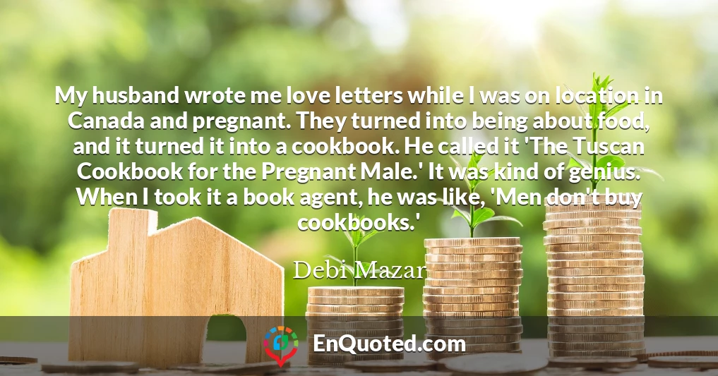 My husband wrote me love letters while I was on location in Canada and pregnant. They turned into being about food, and it turned it into a cookbook. He called it 'The Tuscan Cookbook for the Pregnant Male.' It was kind of genius. When I took it a book agent, he was like, 'Men don't buy cookbooks.'