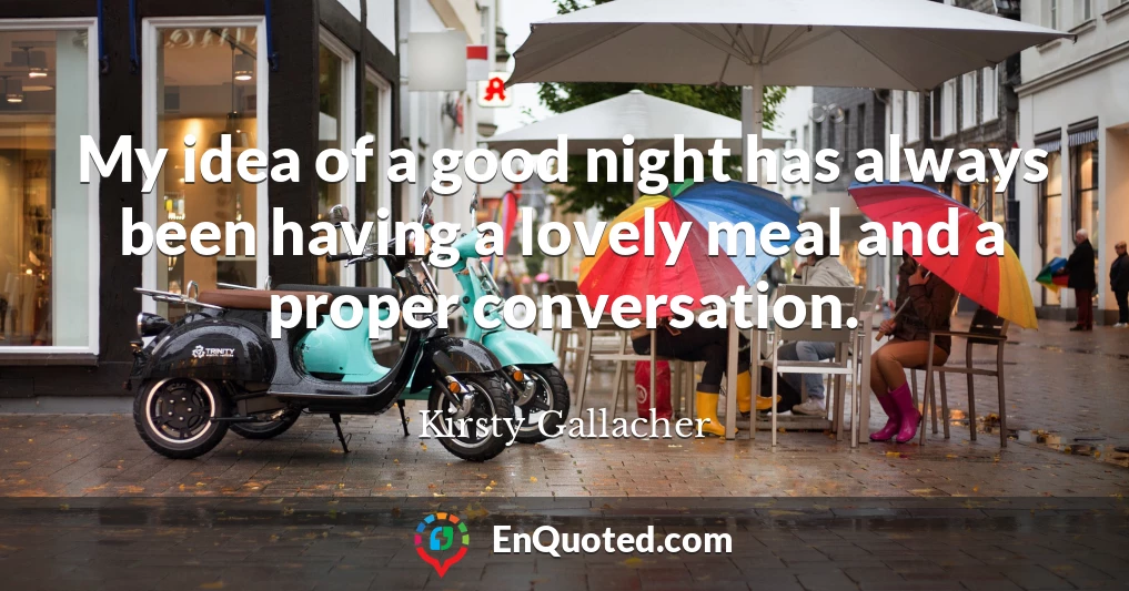 My idea of a good night has always been having a lovely meal and a proper conversation.