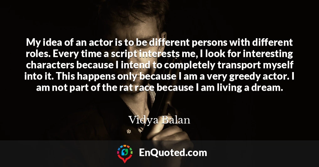My idea of an actor is to be different persons with different roles. Every time a script interests me, I look for interesting characters because I intend to completely transport myself into it. This happens only because I am a very greedy actor. I am not part of the rat race because I am living a dream.