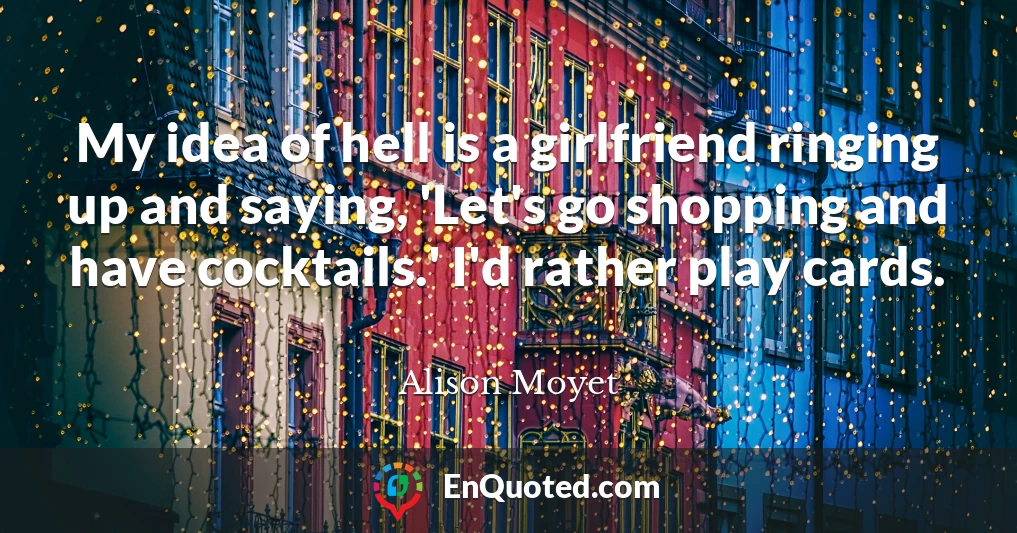 My idea of hell is a girlfriend ringing up and saying, 'Let's go shopping and have cocktails.' I'd rather play cards.