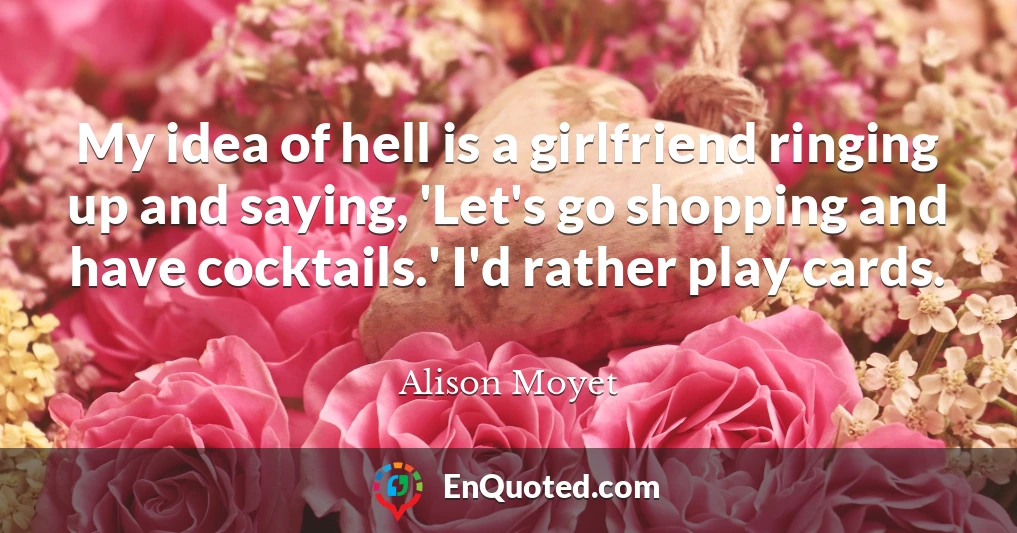 My idea of hell is a girlfriend ringing up and saying, 'Let's go shopping and have cocktails.' I'd rather play cards.