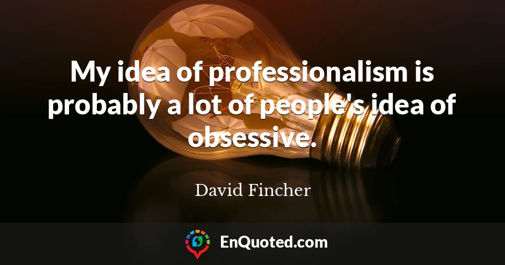 My idea of professionalism is probably a lot of people's idea of obsessive.