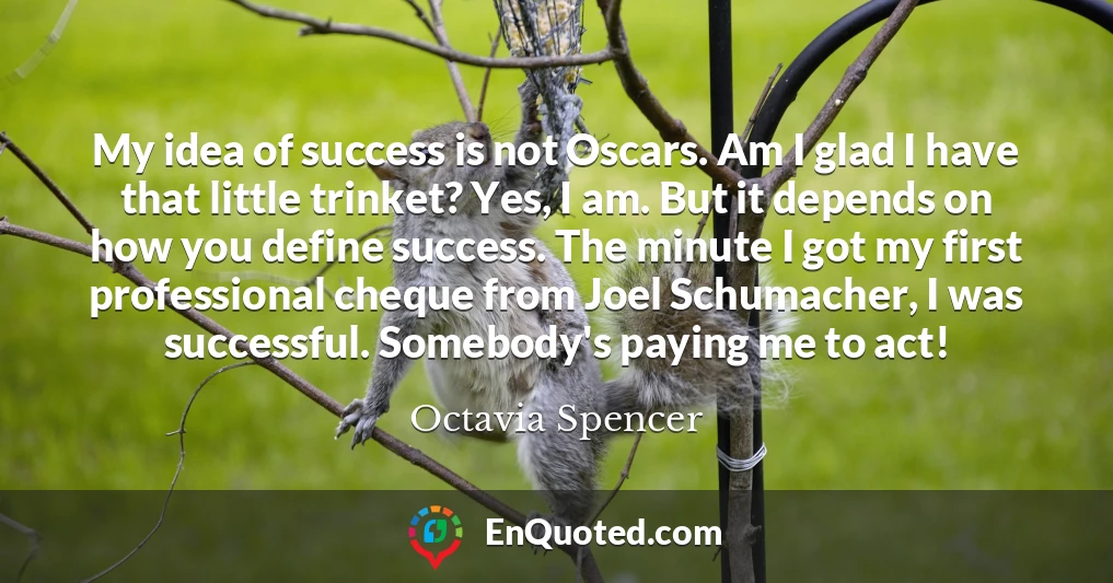 My idea of success is not Oscars. Am I glad I have that little trinket? Yes, I am. But it depends on how you define success. The minute I got my first professional cheque from Joel Schumacher, I was successful. Somebody's paying me to act!