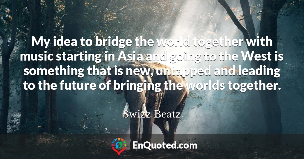 My idea to bridge the world together with music starting in Asia and going to the West is something that is new, untapped and leading to the future of bringing the worlds together.