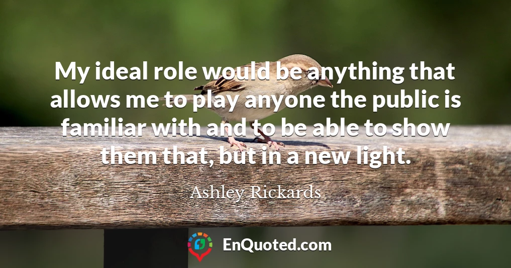 My ideal role would be anything that allows me to play anyone the public is familiar with and to be able to show them that, but in a new light.