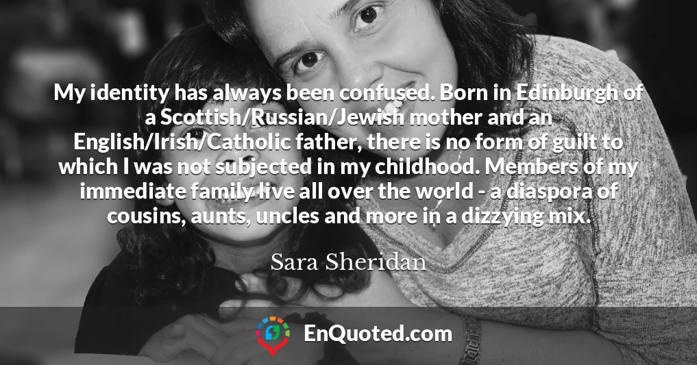 My identity has always been confused. Born in Edinburgh of a Scottish/Russian/Jewish mother and an English/Irish/Catholic father, there is no form of guilt to which I was not subjected in my childhood. Members of my immediate family live all over the world - a diaspora of cousins, aunts, uncles and more in a dizzying mix.