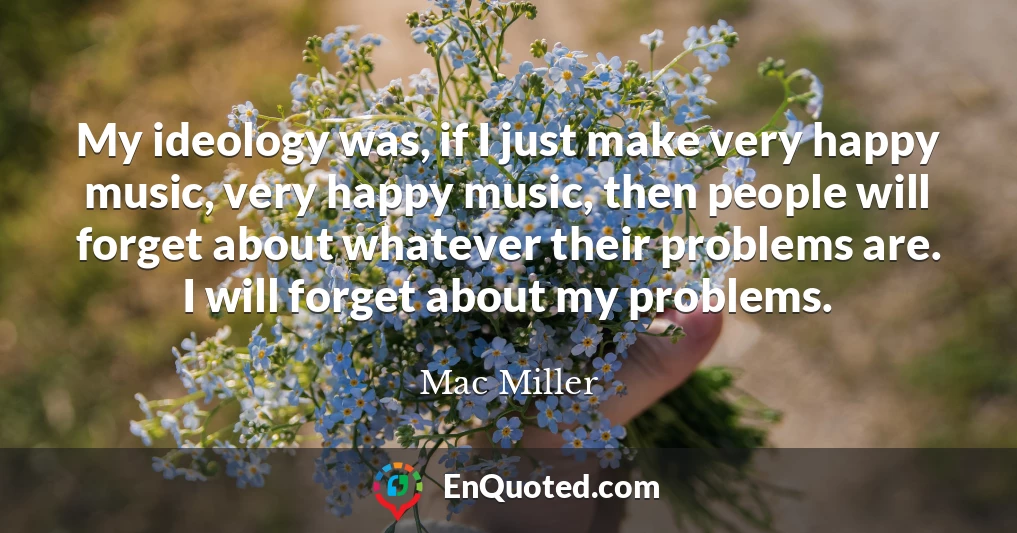 My ideology was, if I just make very happy music, very happy music, then people will forget about whatever their problems are. I will forget about my problems.