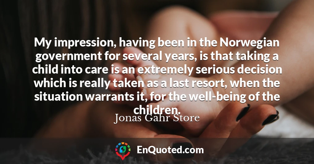 My impression, having been in the Norwegian government for several years, is that taking a child into care is an extremely serious decision which is really taken as a last resort, when the situation warrants it, for the well-being of the children.