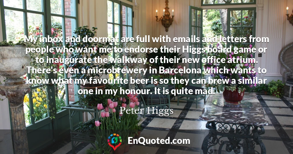 My inbox and doormat are full with emails and letters from people who want me to endorse their Higgs board game or to inaugurate the walkway of their new office atrium. There's even a microbrewery in Barcelona which wants to know what my favourite beer is so they can brew a similar one in my honour. It is quite mad.