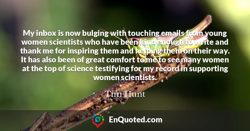 My inbox is now bulging with touching emails from young women scientists who have been kind enough to write and thank me for inspiring them and helping them on their way. It has also been of great comfort to me to see many women at the top of science testifying for my record in supporting women scientists.