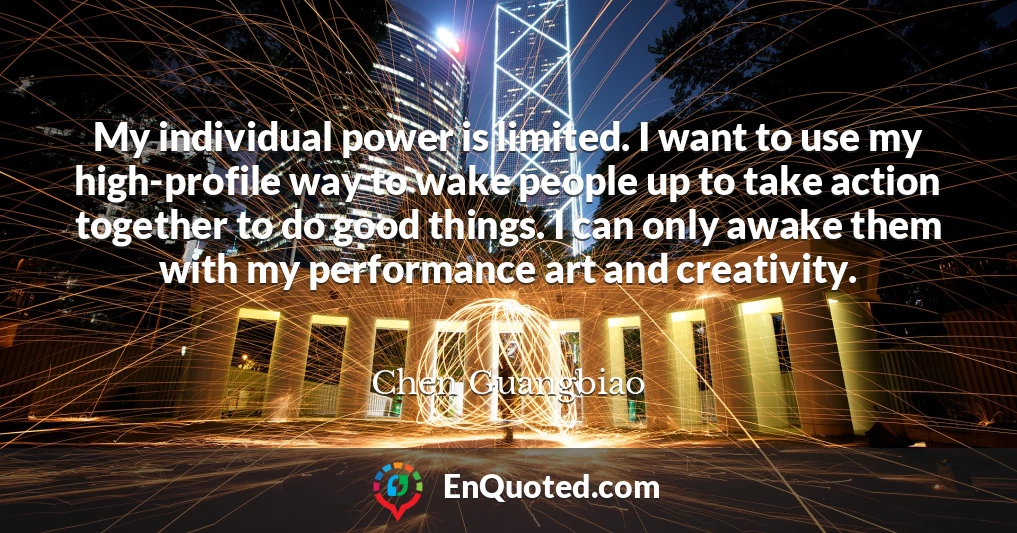 My individual power is limited. I want to use my high-profile way to wake people up to take action together to do good things. I can only awake them with my performance art and creativity.