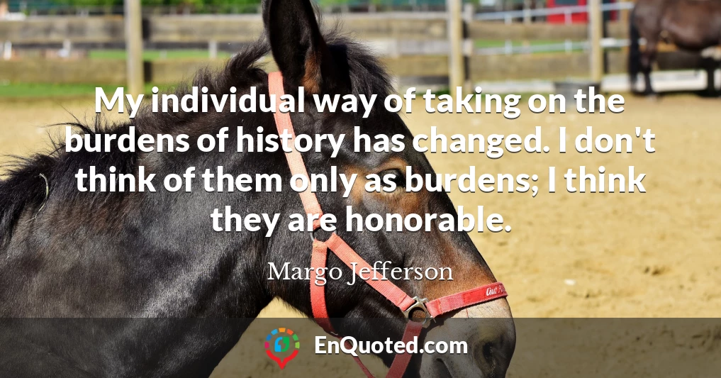 My individual way of taking on the burdens of history has changed. I don't think of them only as burdens; I think they are honorable.