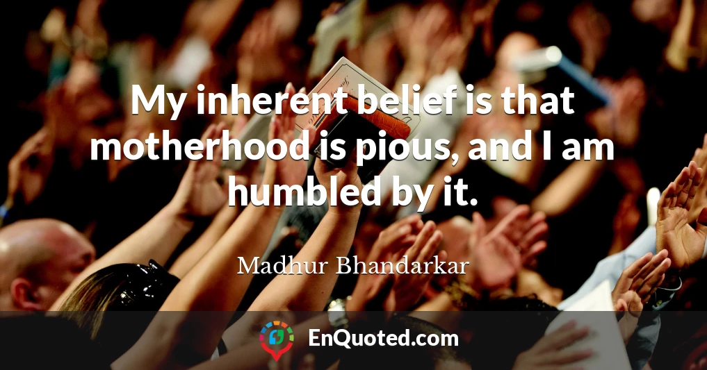 My inherent belief is that motherhood is pious, and I am humbled by it.