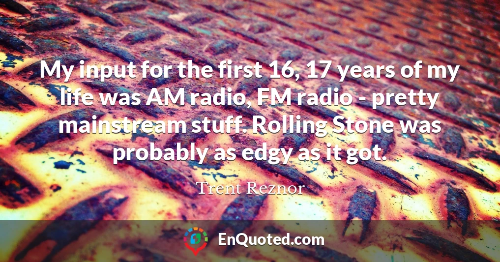 My input for the first 16, 17 years of my life was AM radio, FM radio - pretty mainstream stuff. Rolling Stone was probably as edgy as it got.