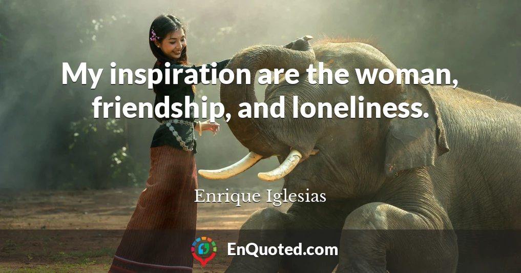 My inspiration are the woman, friendship, and loneliness.