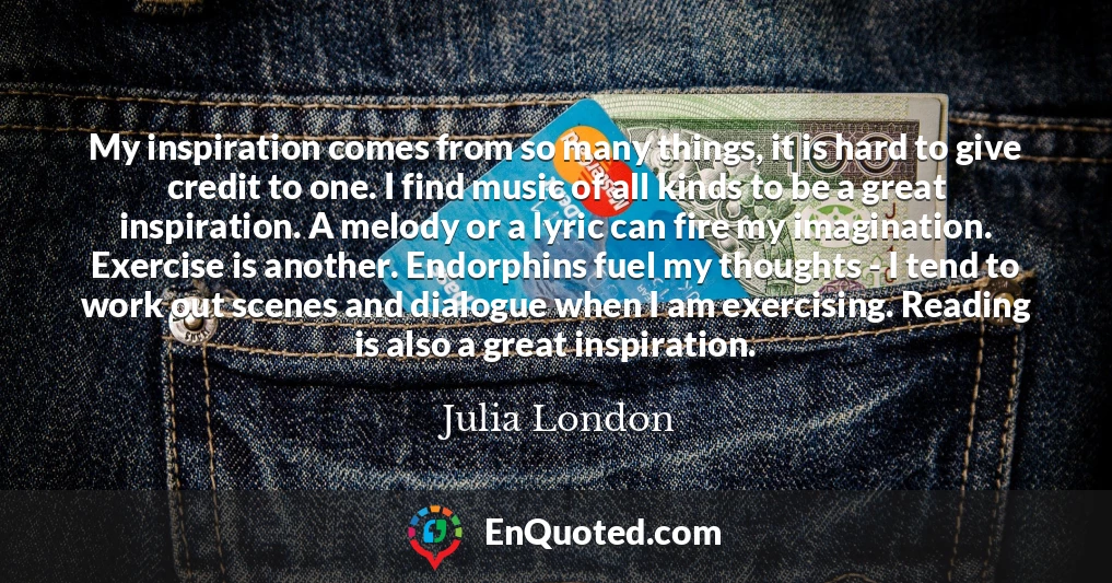 My inspiration comes from so many things, it is hard to give credit to one. I find music of all kinds to be a great inspiration. A melody or a lyric can fire my imagination. Exercise is another. Endorphins fuel my thoughts - I tend to work out scenes and dialogue when I am exercising. Reading is also a great inspiration.