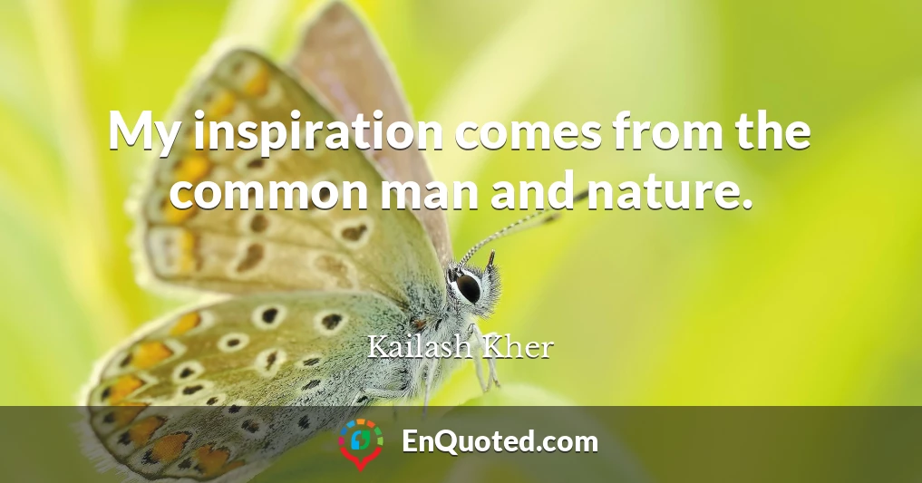 My inspiration comes from the common man and nature.
