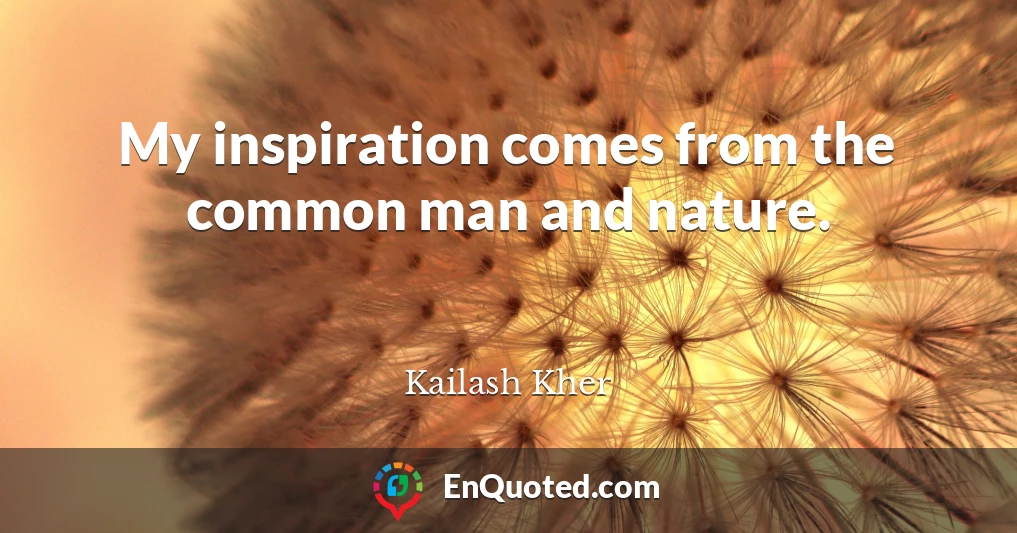 My inspiration comes from the common man and nature.