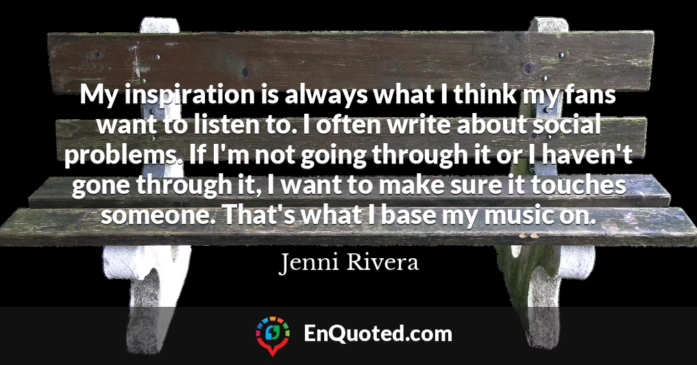 My inspiration is always what I think my fans want to listen to. I often write about social problems. If I'm not going through it or I haven't gone through it, I want to make sure it touches someone. That's what I base my music on.