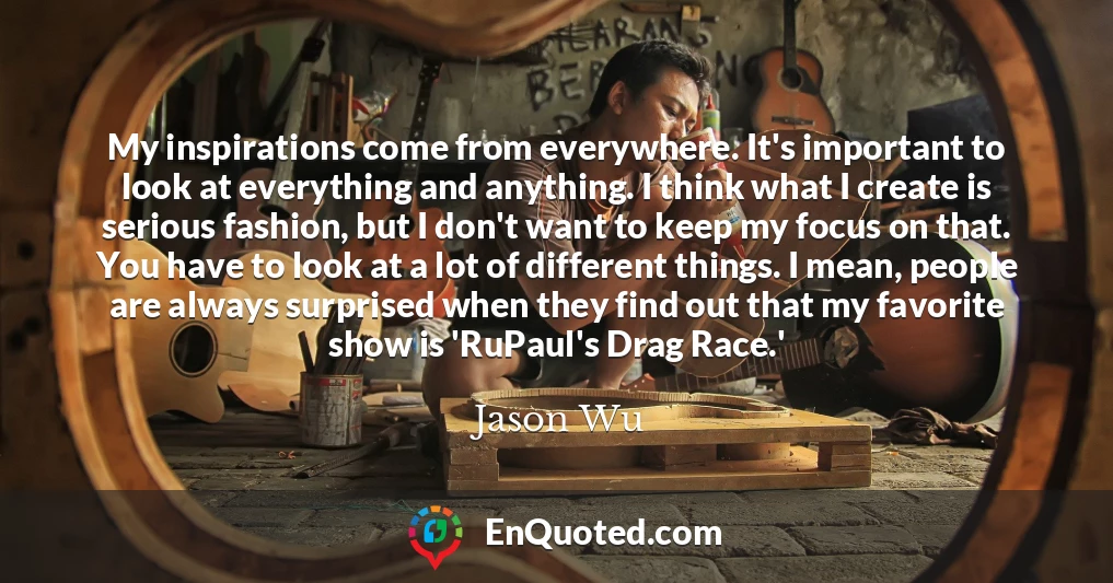 My inspirations come from everywhere. It's important to look at everything and anything. I think what I create is serious fashion, but I don't want to keep my focus on that. You have to look at a lot of different things. I mean, people are always surprised when they find out that my favorite show is 'RuPaul's Drag Race.'