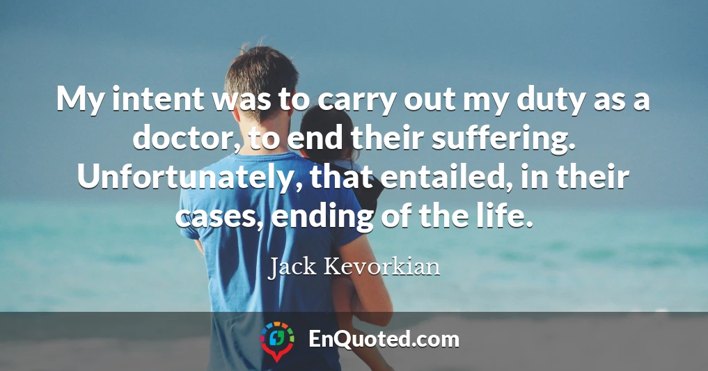My intent was to carry out my duty as a doctor, to end their suffering. Unfortunately, that entailed, in their cases, ending of the life.