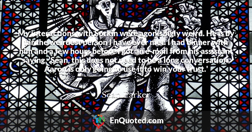 My interactions with Sorkin were agonisingly weird. He is by far the weirdest person I have ever met. I had dinner with him and a few hours before I got an e-mail from his assistant saying, 'Sean, this does not need to be a long conversation. Aaron is only going to use it to win your trust.'