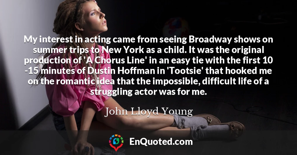 My interest in acting came from seeing Broadway shows on summer trips to New York as a child. It was the original production of 'A Chorus Line' in an easy tie with the first 10 -15 minutes of Dustin Hoffman in 'Tootsie' that hooked me on the romantic idea that the impossible, difficult life of a struggling actor was for me.