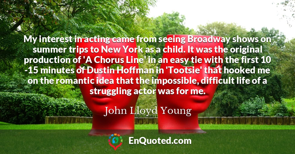 My interest in acting came from seeing Broadway shows on summer trips to New York as a child. It was the original production of 'A Chorus Line' in an easy tie with the first 10 -15 minutes of Dustin Hoffman in 'Tootsie' that hooked me on the romantic idea that the impossible, difficult life of a struggling actor was for me.