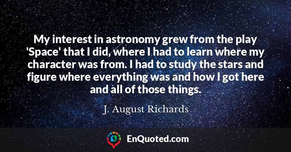 My interest in astronomy grew from the play 'Space' that I did, where I had to learn where my character was from. I had to study the stars and figure where everything was and how I got here and all of those things.