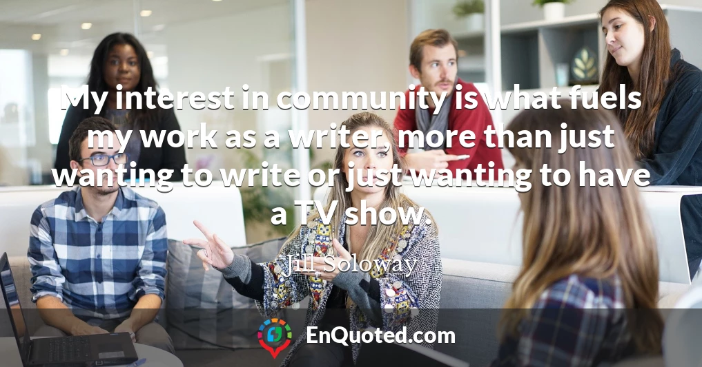 My interest in community is what fuels my work as a writer, more than just wanting to write or just wanting to have a TV show.