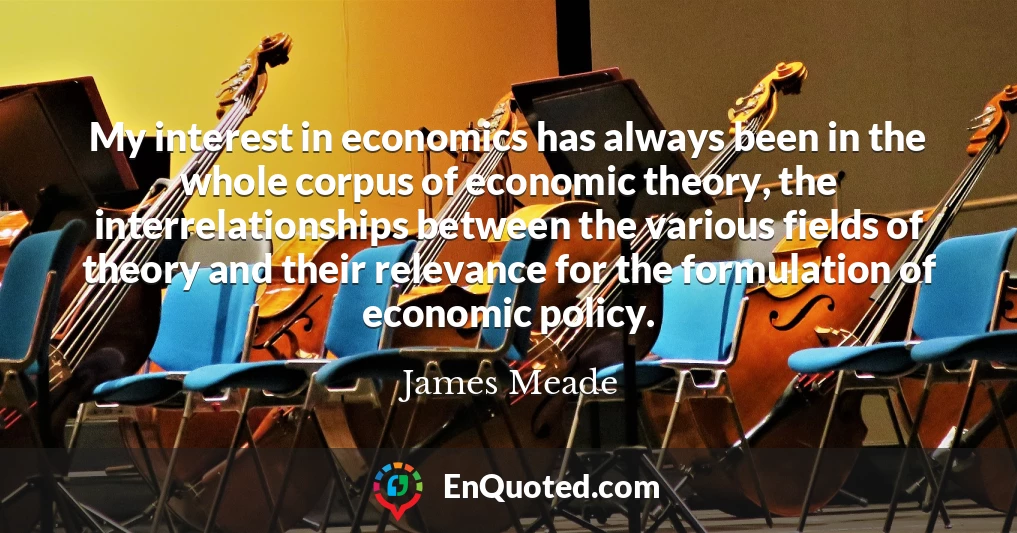 My interest in economics has always been in the whole corpus of economic theory, the interrelationships between the various fields of theory and their relevance for the formulation of economic policy.