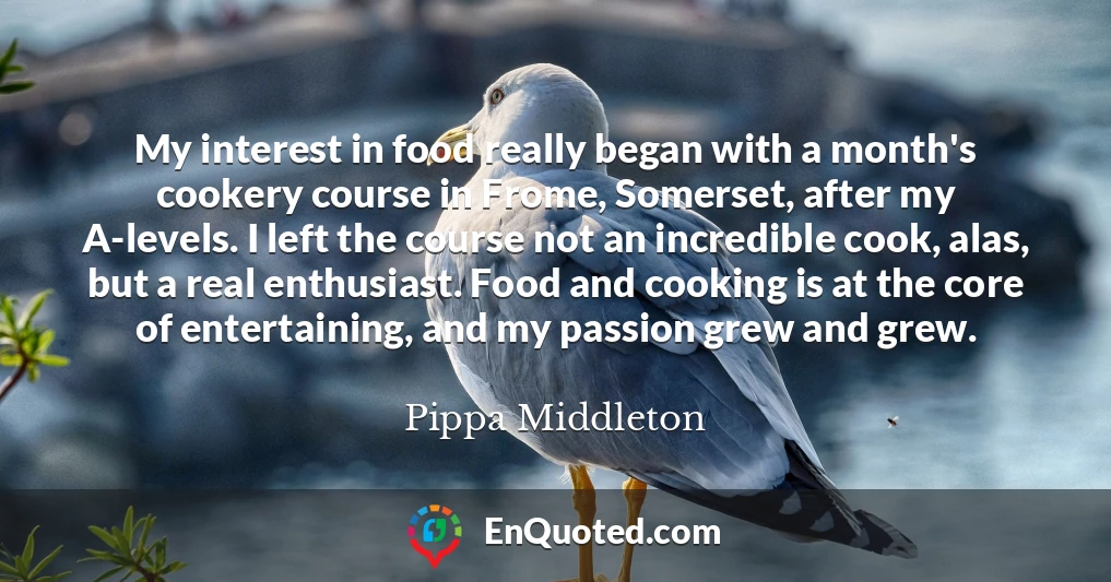 My interest in food really began with a month's cookery course in Frome, Somerset, after my A-levels. I left the course not an incredible cook, alas, but a real enthusiast. Food and cooking is at the core of entertaining, and my passion grew and grew.