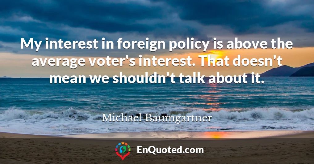 My interest in foreign policy is above the average voter's interest. That doesn't mean we shouldn't talk about it.