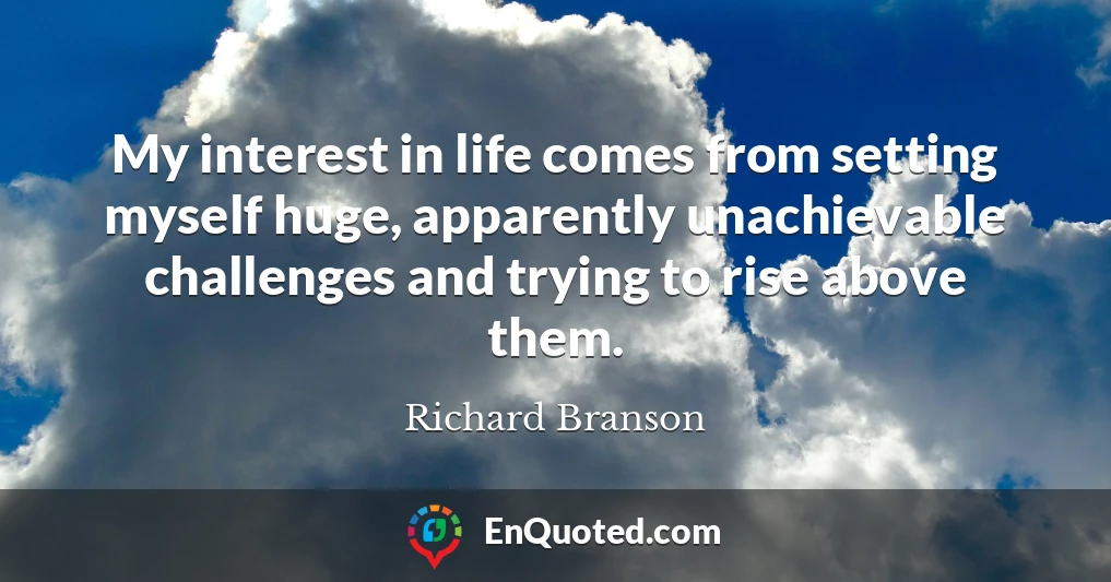 My interest in life comes from setting myself huge, apparently unachievable challenges and trying to rise above them.