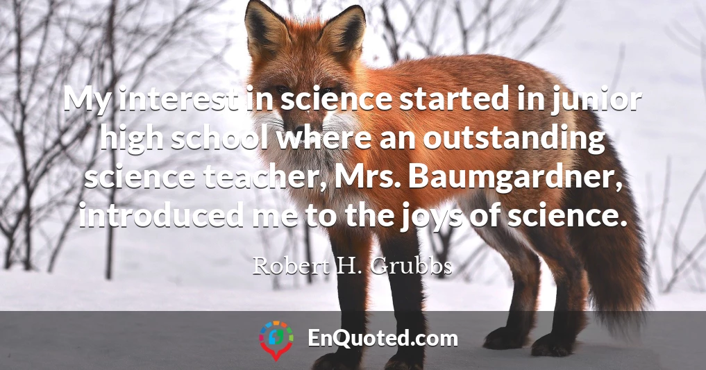 My interest in science started in junior high school where an outstanding science teacher, Mrs. Baumgardner, introduced me to the joys of science.