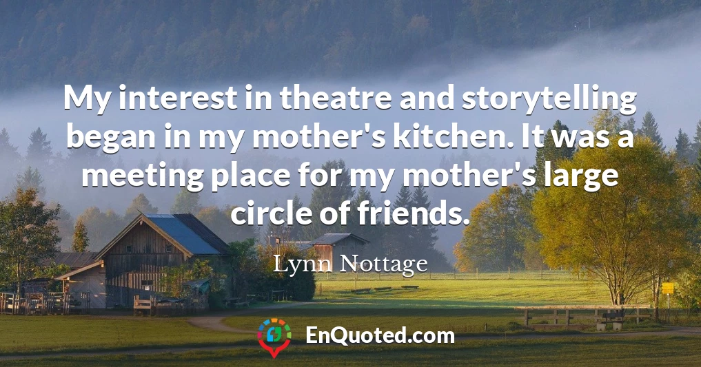 My interest in theatre and storytelling began in my mother's kitchen. It was a meeting place for my mother's large circle of friends.