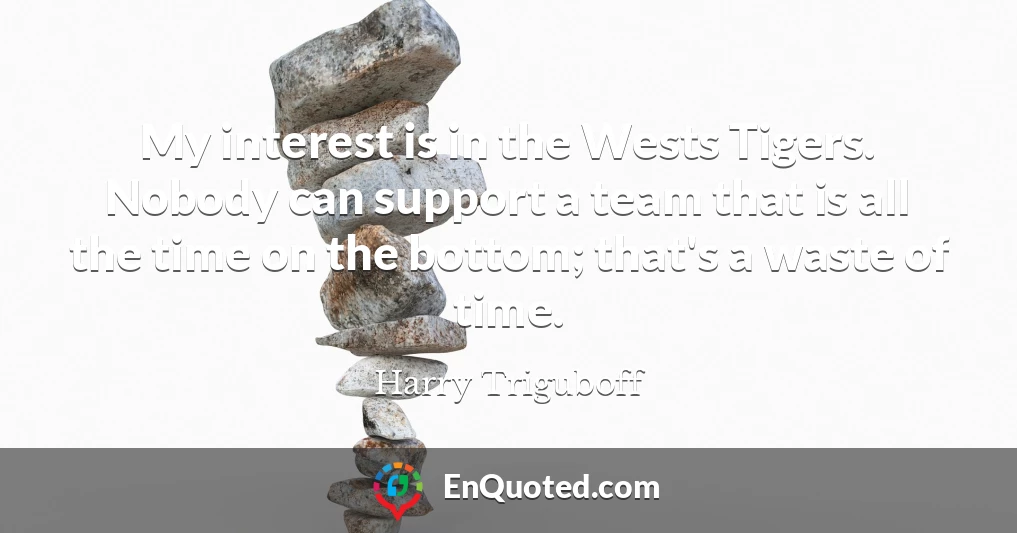 My interest is in the Wests Tigers. Nobody can support a team that is all the time on the bottom; that's a waste of time.