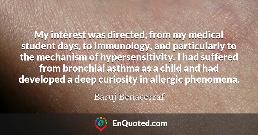 My interest was directed, from my medical student days, to Immunology, and particularly to the mechanism of hypersensitivity. I had suffered from bronchial asthma as a child and had developed a deep curiosity in allergic phenomena.