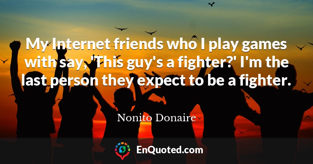 My Internet friends who I play games with say, 'This guy's a fighter?' I'm the last person they expect to be a fighter.