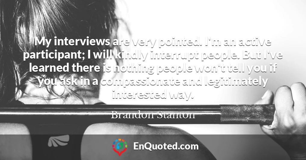 My interviews are very pointed. I'm an active participant; I will kindly interrupt people. But I've learned there is nothing people won't tell you if you ask in a compassionate and legitimately interested way.