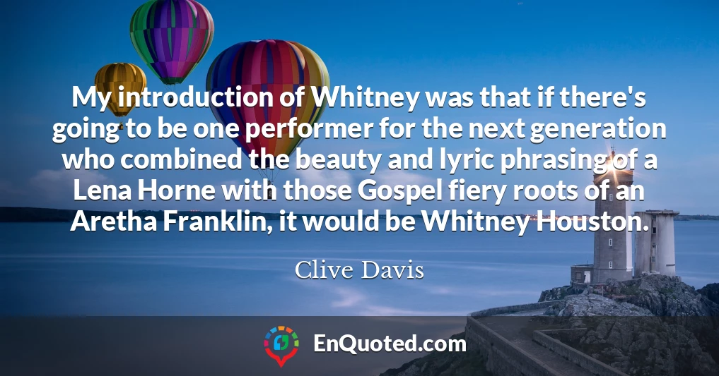 My introduction of Whitney was that if there's going to be one performer for the next generation who combined the beauty and lyric phrasing of a Lena Horne with those Gospel fiery roots of an Aretha Franklin, it would be Whitney Houston.
