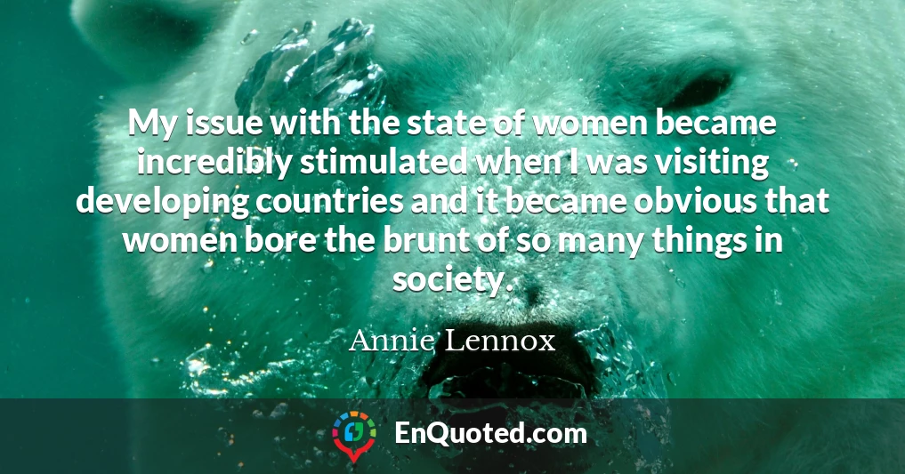 My issue with the state of women became incredibly stimulated when I was visiting developing countries and it became obvious that women bore the brunt of so many things in society.