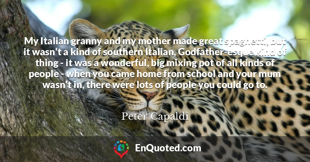 My Italian granny and my mother made great spaghetti, but it wasn't a kind of southern Italian, Godfather-esque kind of thing - it was a wonderful, big mixing pot of all kinds of people - when you came home from school and your mum wasn't in, there were lots of people you could go to.