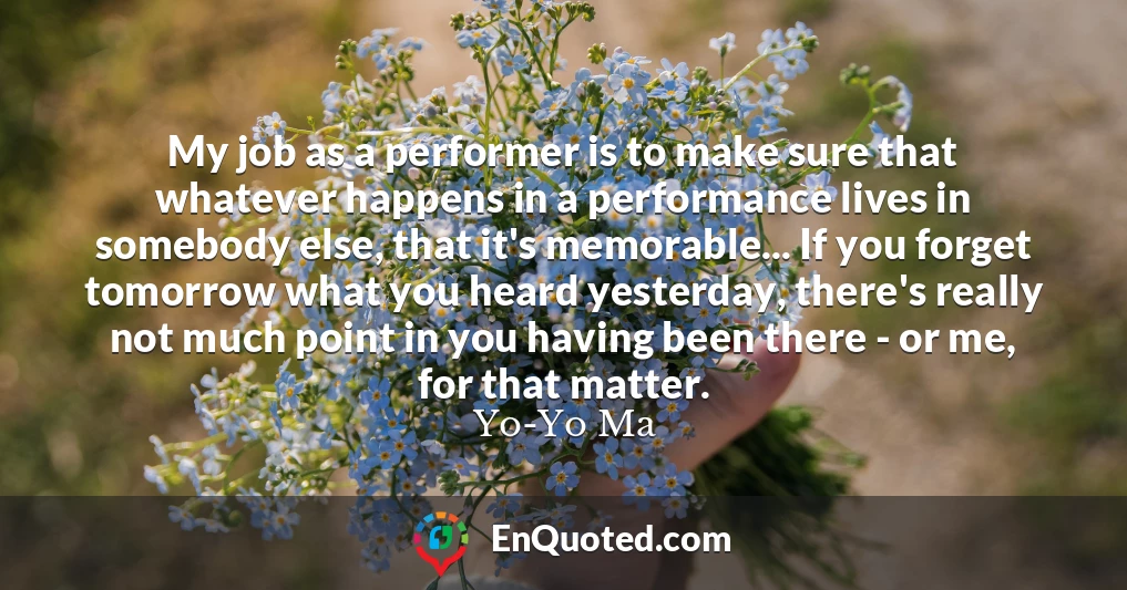 My job as a performer is to make sure that whatever happens in a performance lives in somebody else, that it's memorable... If you forget tomorrow what you heard yesterday, there's really not much point in you having been there - or me, for that matter.