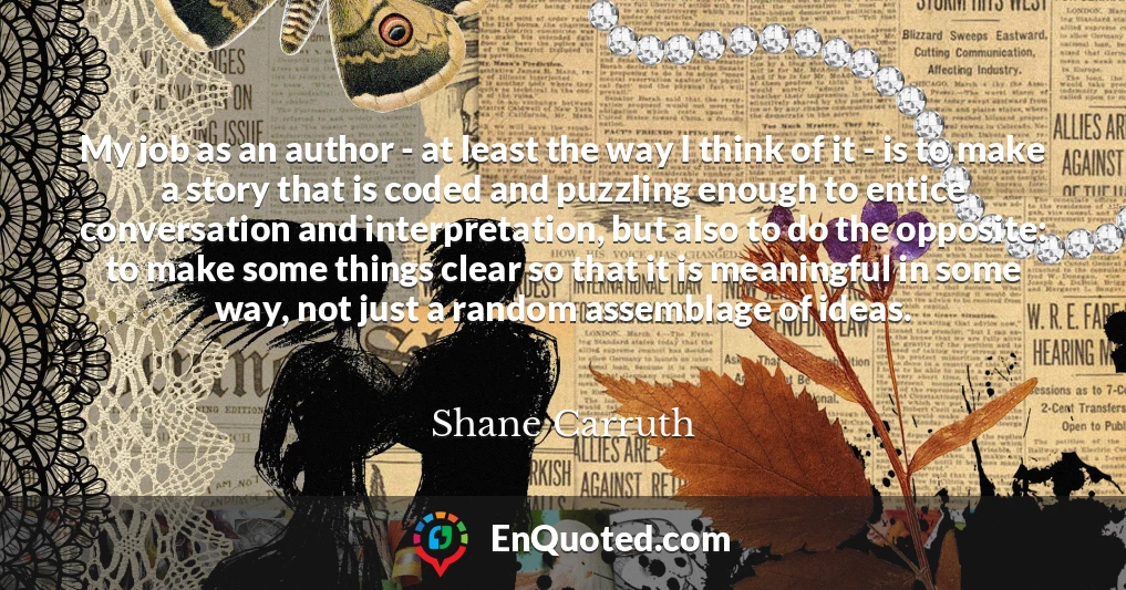 My job as an author - at least the way I think of it - is to make a story that is coded and puzzling enough to entice conversation and interpretation, but also to do the opposite: to make some things clear so that it is meaningful in some way, not just a random assemblage of ideas.