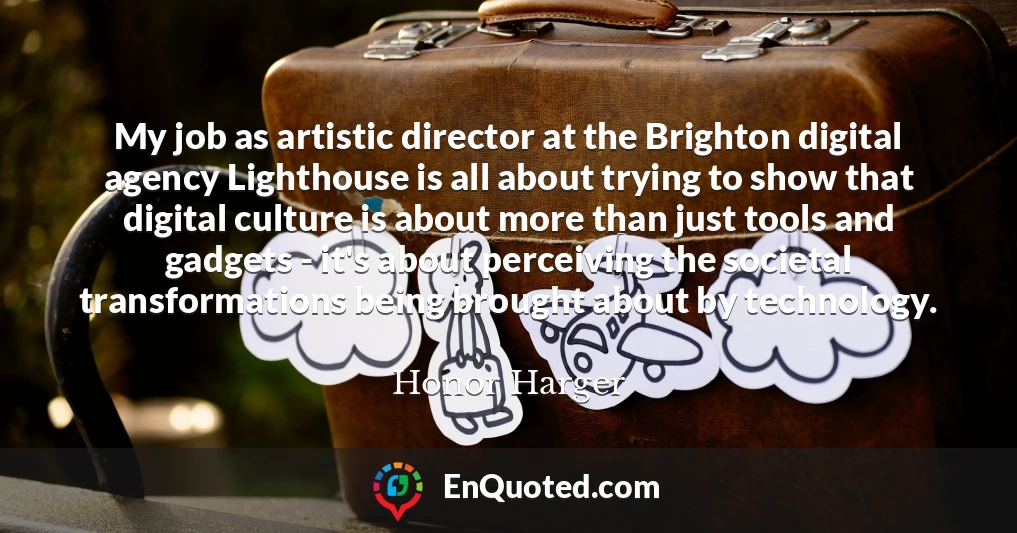 My job as artistic director at the Brighton digital agency Lighthouse is all about trying to show that digital culture is about more than just tools and gadgets - it's about perceiving the societal transformations being brought about by technology.