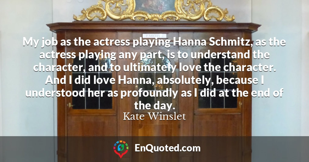 My job as the actress playing Hanna Schmitz, as the actress playing any part, is to understand the character, and to ultimately love the character. And I did love Hanna, absolutely, because I understood her as profoundly as I did at the end of the day.